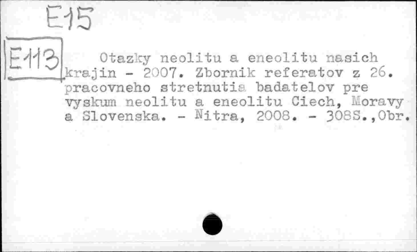 ﻿В 5
Е'ііг
Otazky neolitu a eneolitu nasich krajin - 2007. Zbornik referatov z 26 pracovneho stretnutia badatelov pre
vyskum neolitu a eneolitu Ciech, Moravy a Slovenska. - Nitra, 2008. - 308S.,0br.